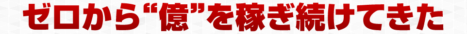ゼロから ”億” を稼ぎ続けてきた