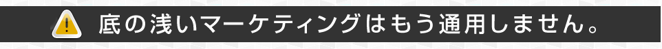 底の浅いマーケティングはもう通用しません。