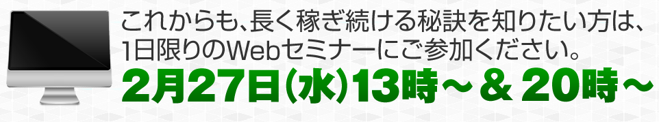 これからも、長く稼ぎ続ける秘訣を知りたい方は、1日限りのWebセミナーにご参加ください。2月27日（水）13時～ ＆ 20時～