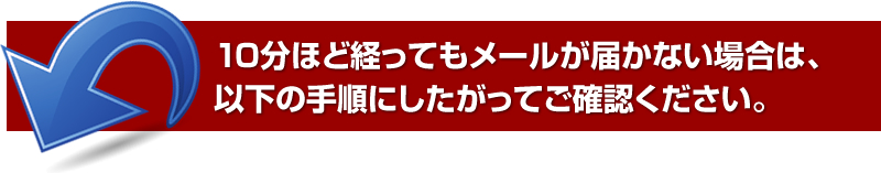 10分ほど経ってもメールが届かない場合は、以下の手順に従ってご確認ください。